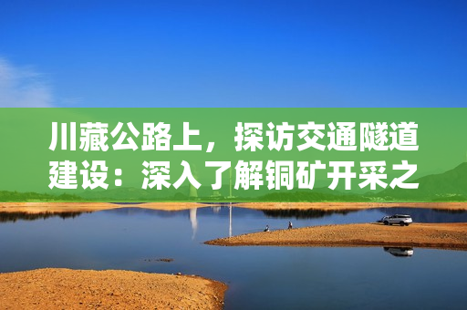 川藏公路上，探访交通隧道建设：深入了解铜矿开采之路
