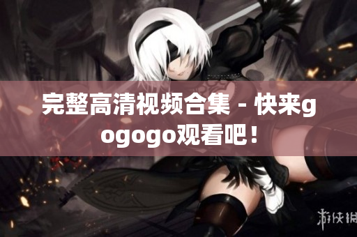 完整高清视频合集 - 快来gogogo观看吧！