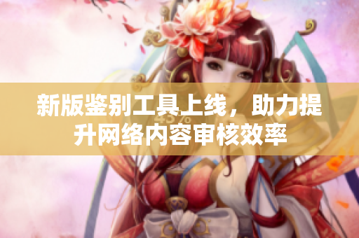 新版鉴别工具上线，助力提升网络内容审核效率
