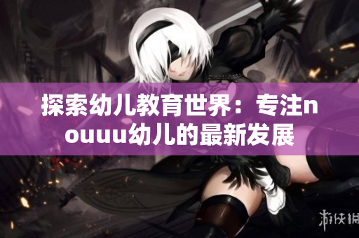 探索幼儿教育世界：专注nouuu幼儿的最新发展