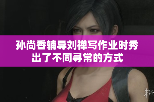 孙尚香辅导刘禅写作业时秀出了不同寻常的方式