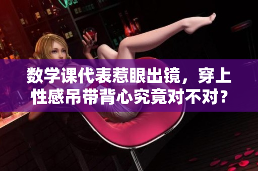 数学课代表惹眼出镜，穿上性感吊带背心究竟对不对？