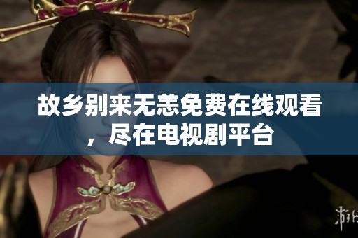 故乡别来无恙免费在线观看，尽在电视剧平台