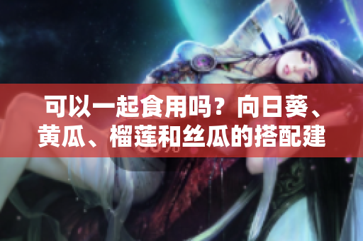 可以一起食用吗？向日葵、黄瓜、榴莲和丝瓜的搭配建议！
