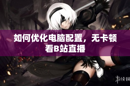 如何优化电脑配置，无卡顿看B站直播