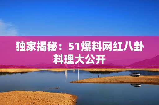 独家揭秘：51爆料网红八卦料理大公开