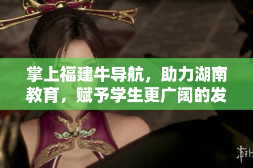 掌上福建牛导航，助力湖南教育，赋予学生更广阔的发展空间