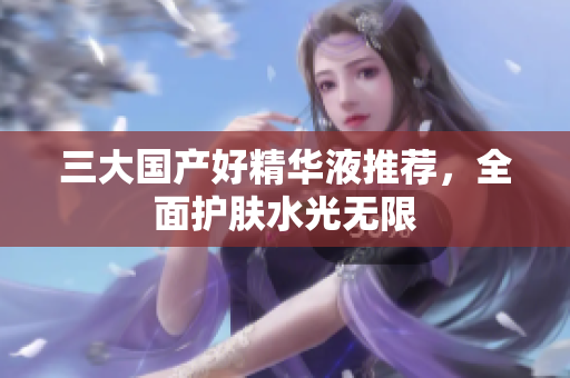 三大国产好精华液推荐，全面护肤水光无限