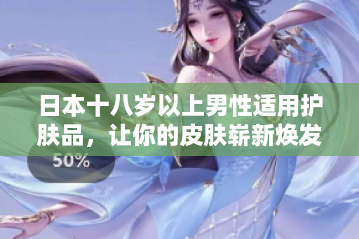 日本十八岁以上男性适用护肤品，让你的皮肤崭新焕发！