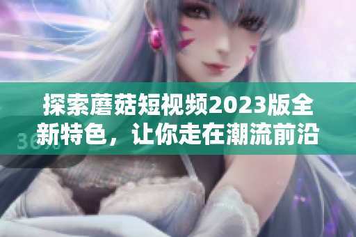 探索蘑菇短视频2023版全新特色，让你走在潮流前沿！