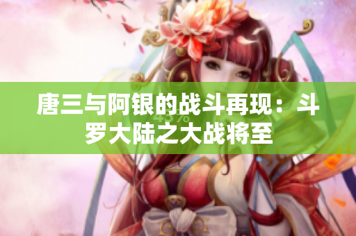 唐三与阿银的战斗再现：斗罗大陆之大战将至