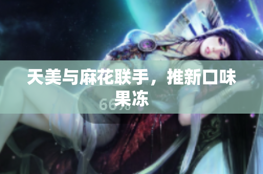 天美与麻花联手，推新口味果冻