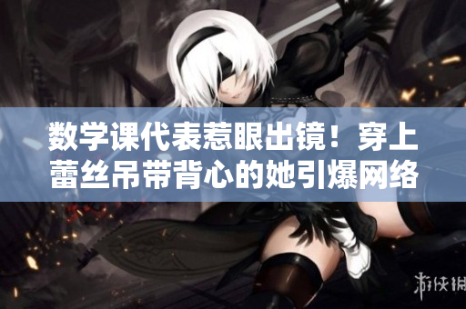 数学课代表惹眼出镜！穿上蕾丝吊带背心的她引爆网络