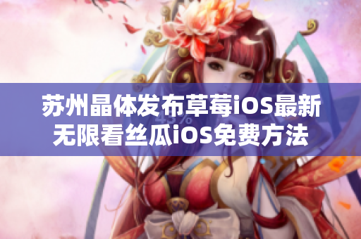 苏州晶体发布草莓iOS最新无限看丝瓜iOS免费方法