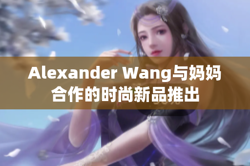 Alexander Wang与妈妈合作的时尚新品推出