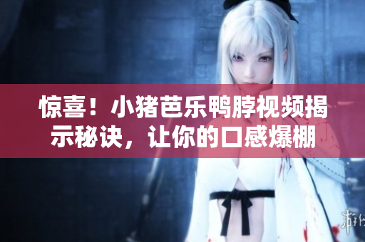 惊喜！小猪芭乐鸭脖视频揭示秘诀，让你的口感爆棚
