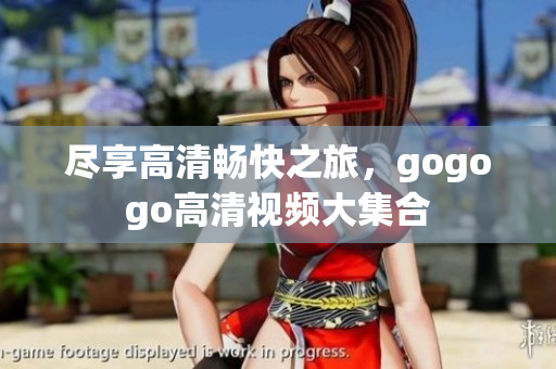 尽享高清畅快之旅，gogogo高清视频大集合