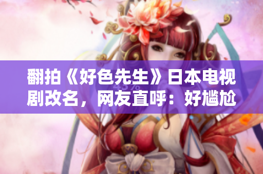 翻拍《好色先生》日本电视剧改名，网友直呼：好尴尬！