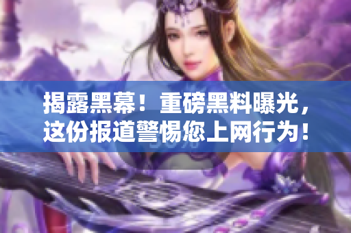 揭露黑幕！重磅黑料曝光，这份报道警惕您上网行为！ - 敏感黑料曝光，提醒您保护个人隐私！