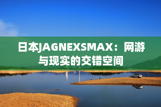 日本JAGNEXSMAX：网游与现实的交错空间