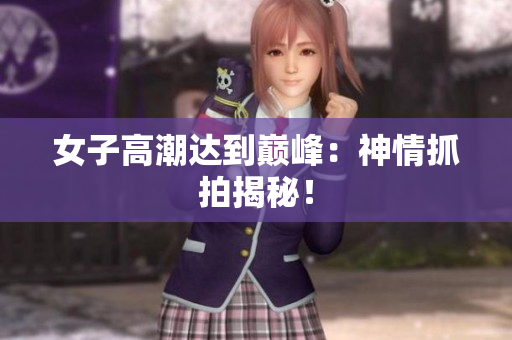 女子高潮达到巅峰：神情抓拍揭秘！