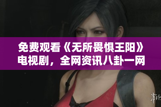 免费观看《无所畏惧王阳》电视剧，全网资讯八卦一网打尽！