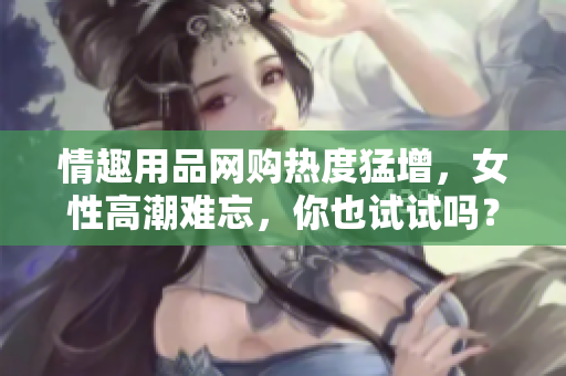 情趣用品网购热度猛增，女性高潮难忘，你也试试吗？