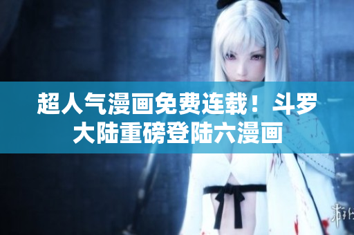超人气漫画免费连载！斗罗大陆重磅登陆六漫画