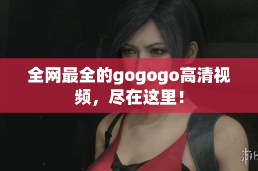 全网最全的gogogo高清视频，尽在这里！