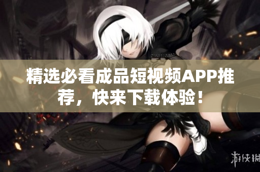 精选必看成品短视频APP推荐，快来下载体验！