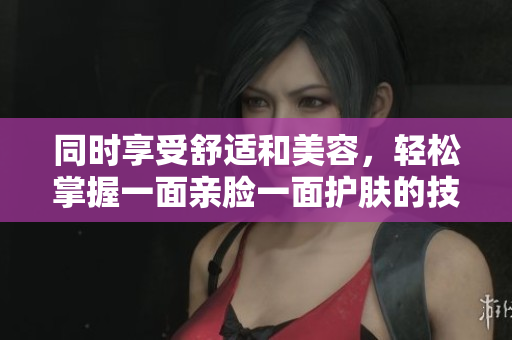 同时享受舒适和美容，轻松掌握一面亲脸一面护肤的技巧！