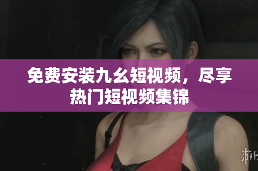 免费安装九幺短视频，尽享热门短视频集锦