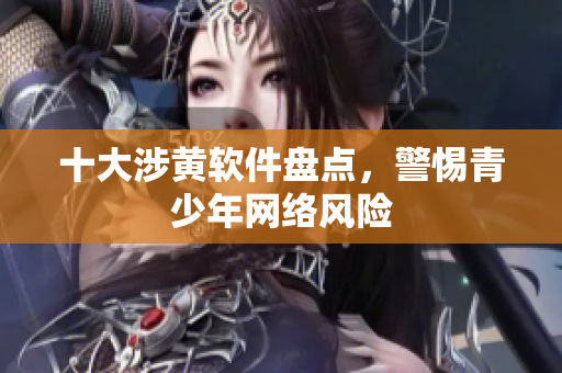 十大涉黄软件盘点，警惕青少年网络风险