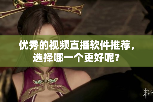 优秀的视频直播软件推荐，选择哪一个更好呢？