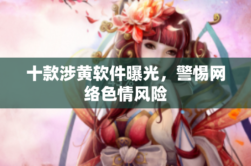 十款涉黄软件曝光，警惕网络色情风险