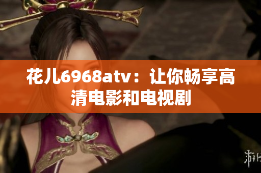 花儿6968atv：让你畅享高清电影和电视剧