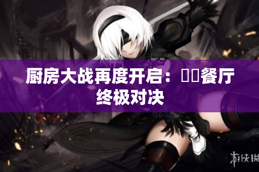厨房大战再度开启：犇犇餐厅终极对决
