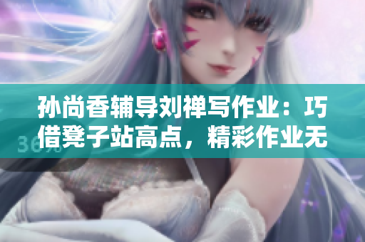 孙尚香辅导刘禅写作业：巧借凳子站高点，精彩作业无压力！