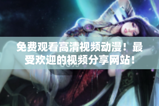 免费观看高清视频动漫！最受欢迎的视频分享网站！