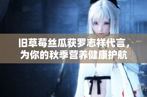 旧草莓丝瓜获罗志祥代言，为你的秋季营养健康护航