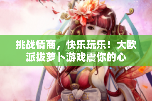 挑战情商，快乐玩乐！大欧派拔萝卜游戏震你的心