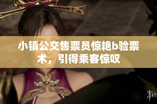 小镇公交售票员惊艳b验票术，引得乘客惊叹