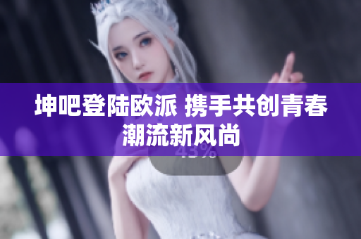 坤吧登陆欧派 携手共创青春潮流新风尚