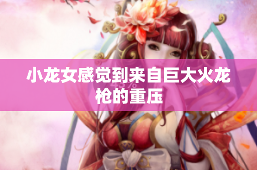 小龙女感觉到来自巨大火龙枪的重压