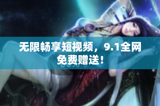 无限畅享短视频，9.1全网免费赠送！
