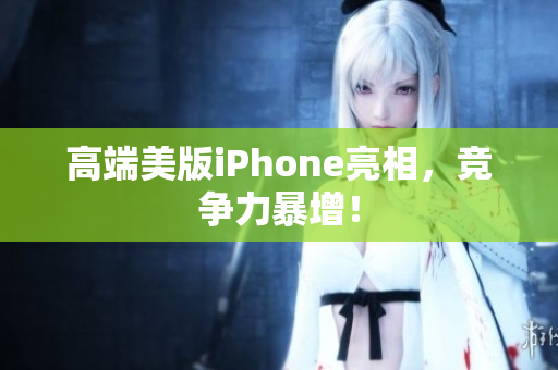 高端美版iPhone亮相，竞争力暴增！