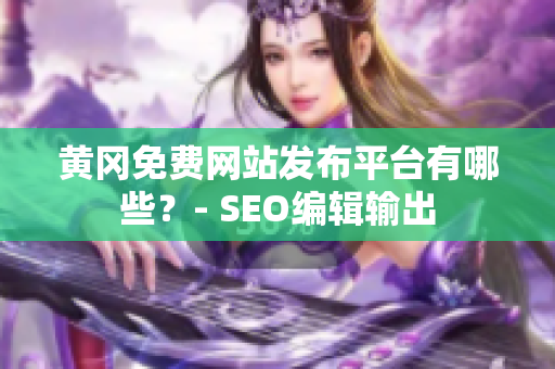 黄冈免费网站发布平台有哪些？- SEO编辑输出