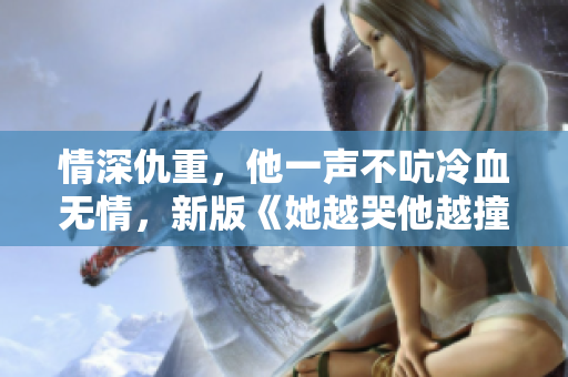 情深仇重，他一声不吭冷血无情，新版《她越哭他越撞》震撼发布！