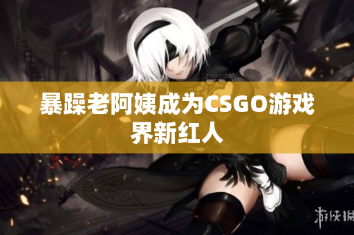 暴躁老阿姨成为CSGO游戏界新红人
