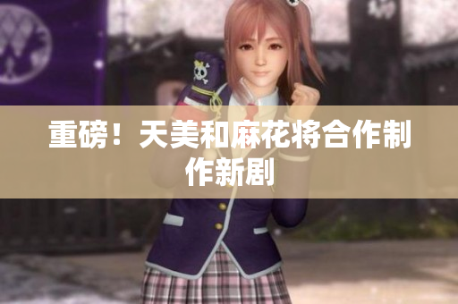 重磅！天美和麻花将合作制作新剧